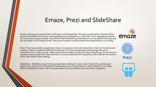 Emaze, Prezi and SlideShare
Emaze- Emaze was a presentation software I used frequently.This was a presentation format where I
learned that different themes can be applied to presentations to make them more appealing however
this was quite temperamental. Also I found that PowerPoint presentations can be upload to Emaze and
be converted to an Emaze format.Then once finished I could embed these presentations in my blog.
Prezi- Prezi was another presentation tool, in my opinion the most interactive in terms of creating and
viewing. I learnt I could use different themes for my Prezi presentations and arrange the way it
transitions from circle to circle. I also could import images to help with describing things. It can be put in
viewing mode straight form the internet so it can be accessed form anywhere with internet connection
which was helpful when editing.
SlideShare- SlideShare was the final presentation software I used, I learnt this is the quickest and
easiest way of converting PowerPoint presentation to a format where I could embed it on my blog.
When embedded arrows under the presentation are provided for quick and easy navigation.
 