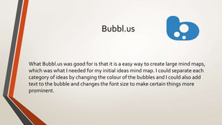 Bubbl.us
What Bubbl.us was good for is that it is a easy way to create large mind maps,
which was what I needed for my initial ideas mind map. I could separate each
category of ideas by changing the colour of the bubbles and I could also add
text to the bubble and changes the font size to make certain things more
prominent.
 