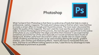 Photoshop
What I’ve learnt from Photoshop is that there is a wide array of tools that help to create a
professional, realistic magazine.The tools aren’t always easy to find but when I searched how
to create a certain effect onGoogle and I found the answer.The more tools I discovered the
higher the quality of the magazine.The tool I used the most was the quick selection tools in
order to remove the background of the pictures, this tool also gave a good finish to the outline
of the photo as you could feather the edges and refine them however it was experimental
sometimes around the hair of the artist especially as it would sometimes leave chunks of
background. Another useful tool I discovered is when you double click on a layer a large
variety of editing and blending tools can be used including altering the opacity, gradient
overlays, color overlays and shadowing effects. I learnt also how to manipulate fonts and
texts, and how to use different editing options on text, I used this to my advantage to make
my masthead as prominent as possible.
 