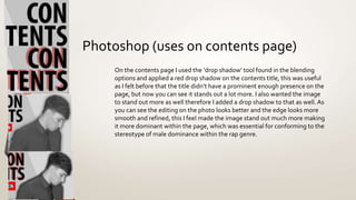 Photoshop (uses on contents page)
On the contents page I used the ‘drop shadow’ tool found in the blending
options and applied a red drop shadow on the contents title, this was useful
as I felt before that the title didn’t have a prominent enough presence on the
page, but now you can see it stands out a lot more. I also wanted the image
to stand out more as well therefore I added a drop shadow to that as well.As
you can see the editing on the photo looks better and the edge looks more
smooth and refined, this I feel made the image stand out much more making
it more dominant within the page, which was essential for conforming to the
stereotype of male dominance within the rap genre.
 