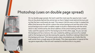 Photoshop (uses on double page spread)
On my double page spread, the tool I used the most was the opacity tool, I used
this on the photo behind the article text so that it faded nicely behind the text and
so that the text could easily be read.The reason I did this was so that it created the
effect that because the article is about the artists background and the artist is the
actual background as well it enables reader to build a relationship with the artist
which is also reinforced by the direct address of the artist looking at the camera.
I also used the opacity tool for the background of the other page. As you can see
the background has a texture, this was created by adding a picture of a cracked
wall to the background and decreasing the opacity, therefore making it blend into
the background more.This texture gives urban connotations as it looks like the
wall comes from a rough area on the streets.This class association is typical of the
rap genre especially in the UK and I wanted to reinforce this in my piece.
 