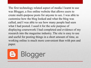 The first technology related aspect of media I learnt to use
was Blogger, a free online website that allows users to
create multi-purpose posts for anyone to see. I was able to
customise how the blog looked and what the blog was
called, and I was able to see how many people had seen
what I had posted. I used it for the sole purpose of
displaying coursework I had completed and evidence of my
research into the magazine industry. The site is easy to use
and useful for posting things in a short amount of time, as
working online is much more convenient than with pen and
paper.
 