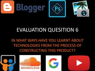 EVALUATION QUESITION 6
IN WHAT WAYS HAVE YOU LEARNT ABOUT
TECHNOLOGIES FROM THE PROCESS OF
CONSTRUCTING THIS PRODUCT?
 
