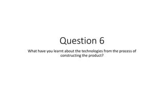 Question 6
What have you learnt about the technologies from the process of
constructing the product?
 