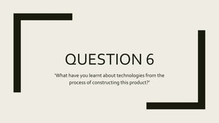 QUESTION 6
‘What have you learnt about technologies from the
process of constructing this product?’
 