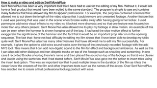 How to make a video and edit on Serif MoviePlus-
Serif MoviePlus has been a very important tool that I have had to use for the editing of my film. Without it, I would not
have a final product that would have been edited to the same standard. The program is simple to use and contains
many features that have allowed my film to appear professional. For example, the program contained a feature that
allowed me to cut down the length of the video clip so that I could remove any unwanted footage. Another feature that
I used was panning that was used in the scene when Brooke walks away after having going in her locker. I used
panning to add extra visual effects to my video so it looked more dramatic and so that one feature was focused on
more than any others present. Serif MoviePlus also allowed me to play my footage in slow motion. An example of this
can be seen when the hammer is shown hanging out of the bag. I had used the slow motion effect to further
exaggerate the significance of the hammer and the fact that it would be an important prop later on in the opening
sequence. The fact that I have not had difficulty in editing my film shows that I have been able to develop my skills
quite well. Serif MoviePlus also has many other features that have allowed me to edit my film successfully. For
example, it gives the option to add extra sound tracks over the top of the previously recorded footage with the add
MP3 tool. This means that I can add non-digetic sound to the film for effect and background ambience. As well as this
I can also add other dialogue and non-diegetic tracks on top of the footage such as shouting and screaming. In one
case I recorded Brooke shouting Henrie’s name and then placed the sound on top of the footage so that it was clearer
and louder using the same tool that I had stated before. Serif MoviePlus also gave me the option to insert titles using
the insert text option. This was an important tool that I used multiple times in the duration of the film as it lets the
viewer know the creators of the film and other important texts such as the names of the actors. Over Serif MoviePlus
has enabled me to create a final professional looking product with ease.
 