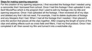 Steps for making opening sequence-
For the creation of my opening sequence, I first recorded the footage that I needed using
a camcorder that I borrowed from school. Once I had this footage I then uploaded it onto
Serif MoviePlus which is the program that I used to edit my footage into my title and
opening sequence. Once I had uploaded all the footage, I then reviewed all of my clips
and deleted any that I did not need. For example, I had to delete duplicates of footage
and any bloopers that I had. When I had all the footage that I needed, I then placed it
onto the section that pieces all the clips together. After cropping the length of some of the
clips and adding effects such as cross fade and filters, I had my final product. Once I had
completed it all I then saved my film and turned it into a watchable clip.
 