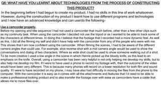 Q6: WHAT HAVE YOU LEARNT ABOUT TECHNOLOGIES FROM THE PROCESS OF CONSTRUCTING
THIS PRODUCT?
In the beginning before I had begun to create my product, I had no skills in this line of work whatsoever.
However, during the construction of my product I learnt how to use different programs and technologies
and I now have an advanced knowledge and can use/do the following-
Use a camcorder properly-
Before my opening and title sequence I had not used a camcorder that much before, other than a few other clips such
as my continuity task. When using the camcorder I decided not use the tripod or as I wanted to be able to track some of
the characters at different times. In doing this I believe that the footage that I recorded had a more dynamic feel. As well
as this, I did all the filming my self and didn’t have help with the camcorder from any of the people who were with me.
This shows that I am now confident using the camcorder. When filming the scenes, I had to be aware of the different
camera angles that could use. For example, shot reverse shot with a mid camera angle would be used to show the
conversations and dialog of two characters. Where as wide shot could be used to show someone walking out of a shot.
To be more creative I used a low angle in the scene in which Henrie picked up the bloody knife, as this lead to an
emphasis on the knife. Overall, using a camcorder has been very helpful in not only helping me develop my skills, but to
also help me develop my film. If I were to have used a phone to record my footage with, then the outcome of the video
would have been very different. This is because many phones will record on a lower resolution for both film and sound
quality. If I were to have recorded on my phone, I may have also had difficulty in moving the files from the phone to the
computer. With the camcorder it is easy as it comes with all the attachments and features that I’d need to be able to
make a professional looking product and to also transfer the footage over with ease as camcorders have a cable that
allows me to move files over.
 