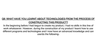 Q6: WHAT HAVE YOU LEARNT ABOUT TECHNOLOGIES FROM THE PROCESS OF
CONSTRUCTING THIS PRODUCT?
In the beginning before I had begun to create my product, I had no skills in this line of
work whatsoever. However, during the construction of my product I learnt how to use
different programs and technologies and I now have an advanced knowledge and can
use/do the following-
 
