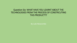Question Six: WHAT HAVE YOU LEARNT ABOUT THE
TECHNOLOGIES FROM THE PROCESS OF CONSTRCUTING
THIS PRODUCTT?
By Luke Newcombe
 