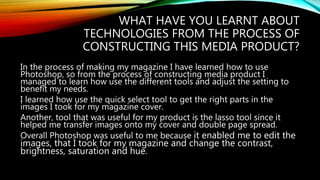 WHAT HAVE YOU LEARNT ABOUT
TECHNOLOGIES FROM THE PROCESS OF
CONSTRUCTING THIS MEDIA PRODUCT?
In the process of making my magazine I have learned how to use
Photoshop, so from the process of constructing media product I
managed to learn how use the different tools and adjust the setting to
benefit my needs.
I learned how use the quick select tool to get the right parts in the
images I took for my magazine cover.
Another, tool that was useful for my product is the lasso tool since it
helped me transfer images onto my cover and double page spread.
Overall Photoshop was useful to me because it enabled me to edit the
images, that I took for my magazine and change the contrast,
brightness, saturation and hue.