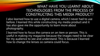 WHAT HAVE YOU LEARNT ABOUT
TECHNOLOGIES FROM THE PROCESS OF
CONSTRUCTING THIS MEDIA PRODUCT?
I also learned how to use a digital camera, which I never had to use
before. I learned this while constructing my media product and it
has also gave me the opportunity to learn more about
photography.
I learned how to focus the camera on an item or person. This is
useful in making my magazine because the images need to be clear
for my audience to see and understand. This is because I learned
how to change the lenses so camera could focus.