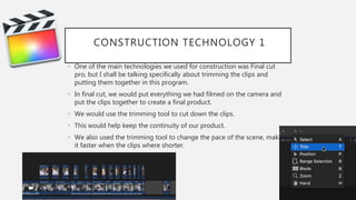 CONSTRUCTION TECHNOLOGY 1
• One of the main technologies we used for construction was Final cut
pro, but I shall be talking specifically about trimming the clips and
putting them together in this program.
• In final cut, we would put everything we had filmed on the camera and
put the clips together to create a final product.
• We would use the trimming tool to cut down the clips.
• This would help keep the continuity of our product.
• We also used the trimming tool to change the pace of the scene, making
it faster when the clips where shorter.
 