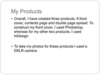 My Products
 Overall, I have created three products: A front
cover, contents page and double page spread. To
construct my front cover, I used Photoshop,
whereas for my other two products, I used
InDesign.
 To take my photos for these products I used a
DSLR camera.
 