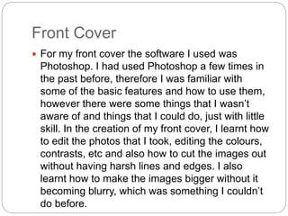 Front Cover
 For my front cover the software I used was
Photoshop. I had used Photoshop a few times in
the past before, therefore I was familiar with
some of the basic features and how to use them,
however there were some things that I wasn’t
aware of and things that I could do, just with little
skill. In the creation of my front cover, I learnt how
to edit the photos that I took, editing the colours,
contrasts, etc and also how to cut the images out
without having harsh lines and edges. I also
learnt how to make the images bigger without it
becoming blurry, which was something I couldn’t
do before.
 