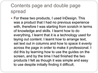 Contents page and double page
spread
 For these two products, I used InDesign. This
was a product that I had no previous experience
with, therefore I was starting from scratch in terms
of knowledge and skills. I learnt how to do
everything, I learnt that it is a technology used for
laying out content. I learnt how to arrange text,
set text out in columns and how to space it evenly
across the page in order to make it professional. I
did this by learning how to use the guides on the
screen, and by the time I had finished the two
products I felt as though it was simple and easy
to use despite initially finding it difficult.
 