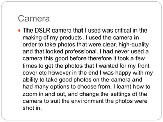 Camera
 The DSLR camera that I used was critical in the
making of my products. I used the camera in
order to take photos that were clear, high-quality
and that looked professional. I had never used a
camera this good before therefore it took a few
times to get the photos that I wanted for my front
cover etc however in the end I was happy with my
ability to take good photos on the camera and
had many options to choose from. I learnt how to
zoom in and out, and change the settings of the
camera to suit the environment the photos were
shot in.
 