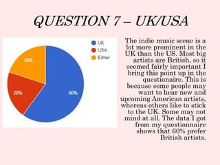 QUESTION 7 – UK/USA
The indie music scene is a
lot more prominent in the
UK than the US. Most big
artists are British, so it
seemed fairly important I
bring this point up in the
questionaire. This is
because some people may
want to hear new and
upcoming American artists,
whereas others like to stick
to the UK. Some may not
mind at all. The data I got
from my questionnaire
shows that 60% prefer
British artists.
 