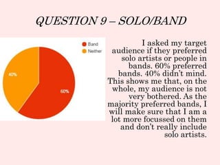 QUESTION 9 – SOLO/BAND
I asked my target
audience if they preferred
solo artists or people in
bands. 60% preferred
bands. 40% didn’t mind.
This shows me that, on the
whole, my audience is not
very bothered. As the
majority preferred bands, I
will make sure that I am a
lot more focussed on them
and don’t really include
solo artists.
 