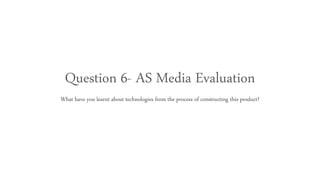 Question 6- AS Media Evaluation
What have you learnt about technologies from the process of constructing this product?
 