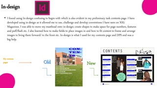 In-design
• I found using In-design confusing to begin with which is also evident in my preliminary task contents page. I have
developed using in-design as it allowed me to use, challenge and develop conventions I have seen on XXL
Magazines. I was able to move my masthead onto in-design; create shapes to make space for page numbers, features
and puff/flash etc. I also learned how to make fields to place images in and how to fit content to frame and arrange
images to bring them forward/ to the front etc. In-design is what I used for my contents page and DPS and was a
big help.
New
My contents
pages
 