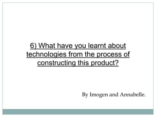6) What have you learnt about
technologies from the process of
constructing this product?
By Imogen and Annabelle.
 