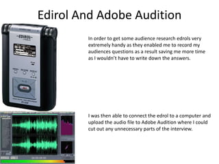 Edirol And Adobe AuditionIn order to get some audience research edrols very extremely handy as they enabled me to record my audiences questions as a result saving me more time as I wouldn’t have to write down the answers.I was then able to connect the edrol to a computer and upload the audio file to Adobe Audition where I could cut out any unnecessary parts of the interview. 