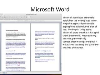 Microsoft WordMicrosoft Word was extremely helpful for the writing used in my magazine especially my double page spread as it included a lot of text. The helpful thing about Microsoft word was that it has spell check therefore it  made sure my text was grammatically correct, after making sure it was it was easy to just copy and paste the text into photoshop. 