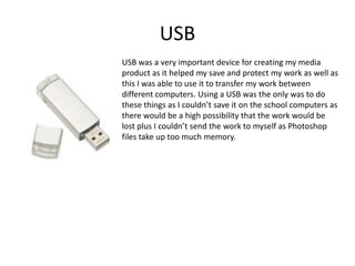 USBUSB was a very important device for creating my media product as it helped my save and protect my work as well as this I was able to use it to transfer my work between different computers. Using a USB was the only was to do these things as I couldn’t save it on the school computers as there would be a high possibility that the work would be lost plus I couldn’t send the work to myself as Photoshop files take up too much memory.