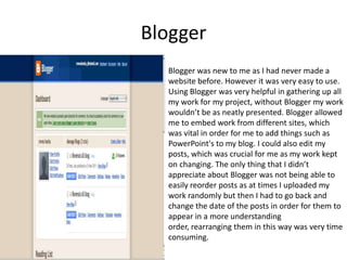 BloggerBlogger was new to me as I had never made a website before. However it was very easy to use. Using Blogger was very helpful in gathering up all my work for my project, without Blogger my work wouldn’t be as neatly presented. Blogger allowed me to embed work from different sites, which was vital in order for me to add things such as PowerPoint's to my blog. I could also edit my posts, which was crucial for me as my work kept on changing. The only thing that I didn’t appreciate about Blogger was not being able to easily reorder posts as at times I uploaded my work randomly but then I had to go back and change the date of the posts in order for them to appear in a more understanding order, rearranging them in this way was very time consuming. 