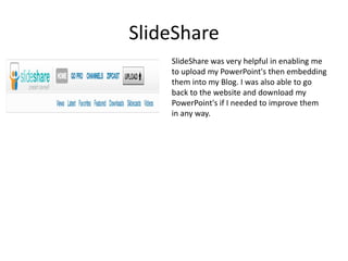 SlideShareSlideShare was very helpful in enabling me to upload my PowerPoint's then embedding them into my Blog. I was also able to go back to the website and download my PowerPoint's if I needed to improve them in any way.