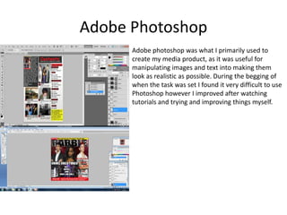 Adobe PhotoshopAdobe photoshop was what I primarily used to create my media product, as it was useful for manipulating images and text into making them look as realistic as possible. During the begging of when the task was set I found it very difficult to use Photoshop however I improved after watching tutorials and trying and improving things myself. 