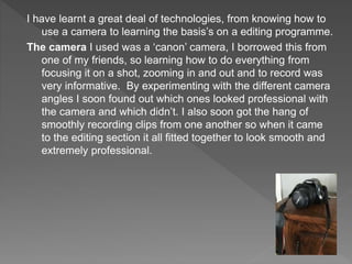I have learnt a great deal of technologies, from knowing how to
use a camera to learning the basis’s on a editing programme.
The camera I used was a ‘canon’ camera, I borrowed this from
one of my friends, so learning how to do everything from
focusing it on a shot, zooming in and out and to record was
very informative. By experimenting with the different camera
angles I soon found out which ones looked professional with
the camera and which didn’t. I also soon got the hang of
smoothly recording clips from one another so when it came
to the editing section it all fitted together to look smooth and
extremely professional.
 
