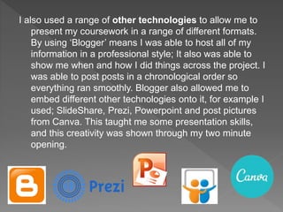 I also used a range of other technologies to allow me to
present my coursework in a range of different formats.
By using ‘Blogger’ means I was able to host all of my
information in a professional style; It also was able to
show me when and how I did things across the project. I
was able to post posts in a chronological order so
everything ran smoothly. Blogger also allowed me to
embed different other technologies onto it, for example I
used; SlideShare, Prezi, Powerpoint and post pictures
from Canva. This taught me some presentation skills,
and this creativity was shown through my two minute
opening.
 