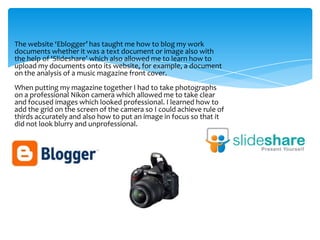 The website ‘Eblogger’ has taught me how to blog my work
documents whether it was a text document or image also with
the help of ‘Slideshare’ which also allowed me to learn how to
upload my documents onto its website, for example, a document
on the analysis of a music magazine front cover.
When putting my magazine together I had to take photographs
on a professional Nikon camera which allowed me to take clear
and focused images which looked professional. I learned how to
add the grid on the screen of the camera so I could achieve rule of
thirds accurately and also how to put an image in focus so that it
did not look blurry and unprofessional.
 