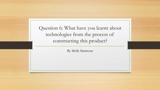 Question 6: What have you learnt about
technologies from the process of
constructing this product?
By Molly Simmons
 