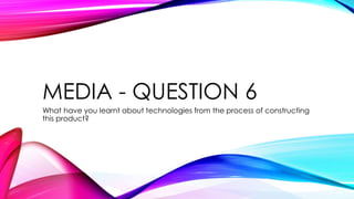 MEDIA - QUESTION 6
What have you learnt about technologies from the process of constructing
this product?
 