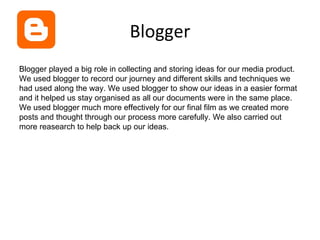 Blogger
Blogger played a big role in collecting and storing ideas for our media product.
We used blogger to record our journey and different skills and techniques we
had used along the way. We used blogger to show our ideas in a easier format
and it helped us stay organised as all our documents were in the same place.
We used blogger much more effectively for our final film as we created more
posts and thought through our process more carefully. We also carried out
more reasearch to help back up our ideas.
 