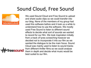 Sound Cloud, Free Sound
   We used Sound Cloud and Free Sound to upload
   and share audio clips so we could transfer into
   our blog. None of the members of my group had
   used this software before and it took us a while to
   understand how to use the software. We mostly
   used Free Sound to listen to different sound
   effects to decide what sort of sounds we wanted
   to record for our film. We took inspiration initially
   from a track of tyres screeching however we
   decided not to incorporate it into our film as we
   wanted the dialogue to be the main focus. Sound
   Cloud was mainly used to listen to sound tracks
   from different thriller films so we could analyse
   them in depth and decide what music would be
   best suited to our film.
 
