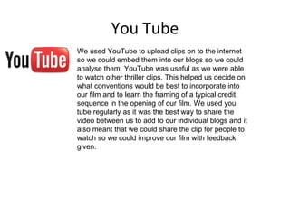 You Tube
We used YouTube to upload clips on to the internet
so we could embed them into our blogs so we could
analyse them. YouTube was useful as we were able
to watch other thriller clips. This helped us decide on
what conventions would be best to incorporate into
our film and to learn the framing of a typical credit
sequence in the opening of our film. We used you
tube regularly as it was the best way to share the
video between us to add to our individual blogs and it
also meant that we could share the clip for people to
watch so we could improve our film with feedback
given.
 