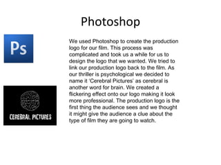 Photoshop
We used Photoshop to create the production
logo for our film. This process was
complicated and took us a while for us to
design the logo that we wanted. We tried to
link our production logo back to the film. As
our thriller is psychological we decided to
name it ‘Cerebral Pictures’ as cerebral is
another word for brain. We created a
flickering effect onto our logo making it look
more professional. The production logo is the
first thing the audience sees and we thought
it might give the audience a clue about the
type of film they are going to watch.
 