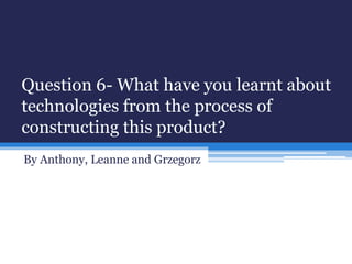 Question 6- What have you learnt about
technologies from the process of
constructing this product?
By Anthony, Leanne and Grzegorz
 