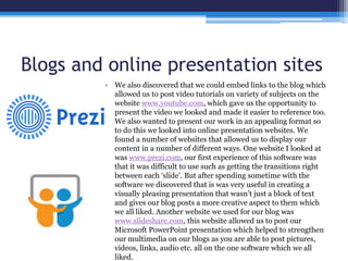 Blogs and online presentation sites
• We also discovered that we could embed links to the blog which
allowed us to post video tutorials on variety of subjects on the
website www.youtube.com, which gave us the opportunity to
present the video we looked and made it easier to reference too.
We also wanted to present our work in an appealing format so
to do this we looked into online presentation websites. We
found a number of websites that allowed us to display our
content in a number of different ways. One website I looked at
was www.prezi.com, our first experience of this software was
that it was difficult to use such as getting the transitions right
between each ‘slide’. But after spending sometime with the
software we discovered that is was very useful in creating a
visually pleasing presentation that wasn’t just a block of text
and gives our blog posts a more creative aspect to them which
we all liked. Another website we used for our blog was
www.slideshare.com, this website allowed us to post our
Microsoft PowerPoint presentation which helped to strengthen
our multimedia on our blogs as you are able to post pictures,
videos, links, audio etc. all on the one software which we all
liked.
 