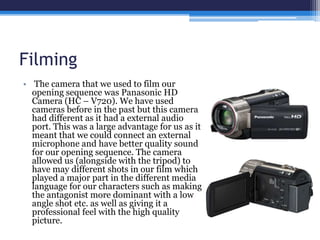 Filming
• The camera that we used to film our
opening sequence was Panasonic HD
Camera (HC – V720). We have used
cameras before in the past but this camera
had different as it had a external audio
port. This was a large advantage for us as it
meant that we could connect an external
microphone and have better quality sound
for our opening sequence. The camera
allowed us (alongside with the tripod) to
have may different shots in our film which
played a major part in the different media
language for our characters such as making
the antagonist more dominant with a low
angle shot etc. as well as giving it a
professional feel with the high quality
picture.
 