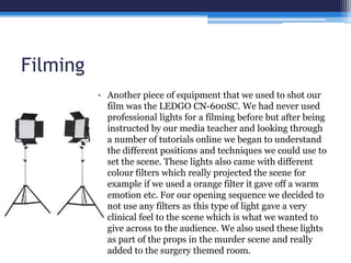 Filming
• Another piece of equipment that we used to shot our
film was the LEDGO CN-600SC. We had never used
professional lights for a filming before but after being
instructed by our media teacher and looking through
a number of tutorials online we began to understand
the different positions and techniques we could use to
set the scene. These lights also came with different
colour filters which really projected the scene for
example if we used a orange filter it gave off a warm
emotion etc. For our opening sequence we decided to
not use any filters as this type of light gave a very
clinical feel to the scene which is what we wanted to
give across to the audience. We also used these lights
as part of the props in the murder scene and really
added to the surgery themed room.
 