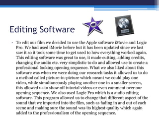 Editing Software
• To edit our film we decided to use the Apple software iMovie and Logic
Pro. We had used iMovie before but it has been updated since we last
saw it so it took some time to get used to how everything worked again.
This editing software was great to use, it made cutting, adding credits,
changing the audio etc. very simplistic to do and allowed use to create a
professional looking opening sequence. What we also liked about this
software was when we were doing our research tasks it allowed us to do
a method called picture-in-picture which meant we could play one
video, while simultaneously playing another one in a smaller screen,
this allowed us to show off tutorial videos or even comment over our
opening sequence. We also used Logic Pro which is a audio editing
software. This program allowed us to change that different aspect of the
sound that we imported into the film, such as fading in and out of each
scene and making sure the sound was its highest quality which again
added to the professionalism of the opening sequence.
 