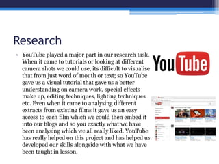 Research
• YouTube played a major part in our research task.
When it came to tutorials or looking at different
camera shots we could use, its difficult to visualise
that from just word of mouth or text; so YouTube
gave us a visual tutorial that gave us a better
understanding on camera work, special effects
make up, editing techniques, lighting techniques
etc. Even when it came to analysing different
extracts from existing films it gave us an easy
access to each film which we could then embed it
into our blogs and so you exactly what we have
been analysing which we all really liked. YouTube
has really helped on this project and has helped us
developed our skills alongside with what we have
been taught in lesson.
 
