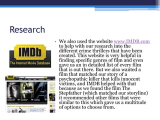 Research
• We also used the website www.IMDB.com
to help with our research into the
different crime thrillers that have been
created. This website is very helpful in
finding specific genres of film and even
gave us an in detailed list of every film
that is out there. But we also wanted a
film that matched our story of a
psychopathic killer that kills innocent
victims, and IMDB helped with that
because as we found the film The
Stepfather (which matched our storyline)
it recommended other films that were
similar to this which gave us a multitude
of options to choose from.
 