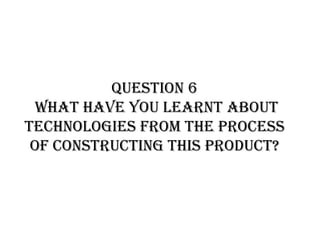 Question 6
What have you learnt about
technologies from the process
of constructing this product?
 