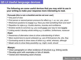 Q5 i,ii Useful language devices
Back to main menu
The following are some useful devices that you may wish to use in
your writing to make your response more interesting to read.
Persuade (this is not a checklist and do not over use!)
 One point of view
 First person or second person pronouns for effect e.g. I, us, our, you, yours
 Rhetorical questions to engage e.g. Have you tried something fresh and new?
 Repetition for style e.g. it builds stamina, muscles and confidence
 Emotive words to convince e.g. you could power your way to new heights
 Linking words t develop whole writing e.g. in addition, furthermore, moreover
Argue
 Awareness of alternative views to show understanding of others
 More neutral tone to sound unbiased e.g. use of third person (he, she, they
 Contrasting words to show views of others e.g. whilst, whereas, although
 Modal verbs to show likely possibility e.g. might, could, should
Always:
 Clear paragraphs or other evidence of structure e.g. linking words
 Develop point with examples or lots of details
 Varied and interesting word choices
 